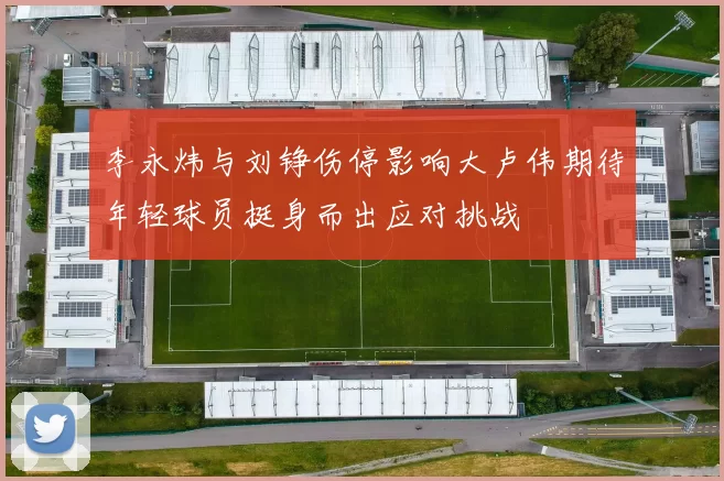 李永炜与刘铮伤停影响大卢伟期待年轻球员挺身而出应对挑战