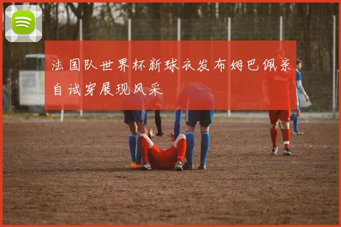 法国队世界杯新球衣发布姆巴佩亲自试穿展现风采