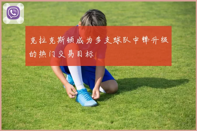 克拉克斯顿成为多支球队中锋升级的热门交易目标