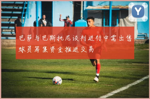 巴萨与巴斯托尼谈判进行中需出售球员筹集资金推进交易
