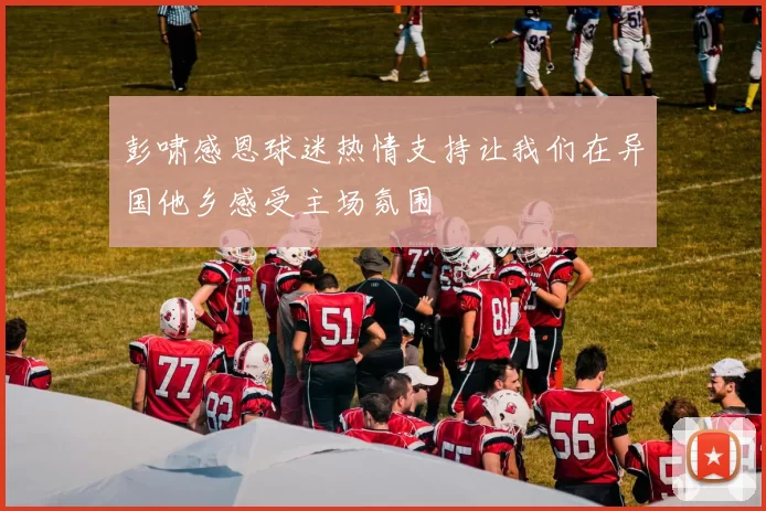 彭啸感恩球迷热情支持让我们在异国他乡感受主场氛围