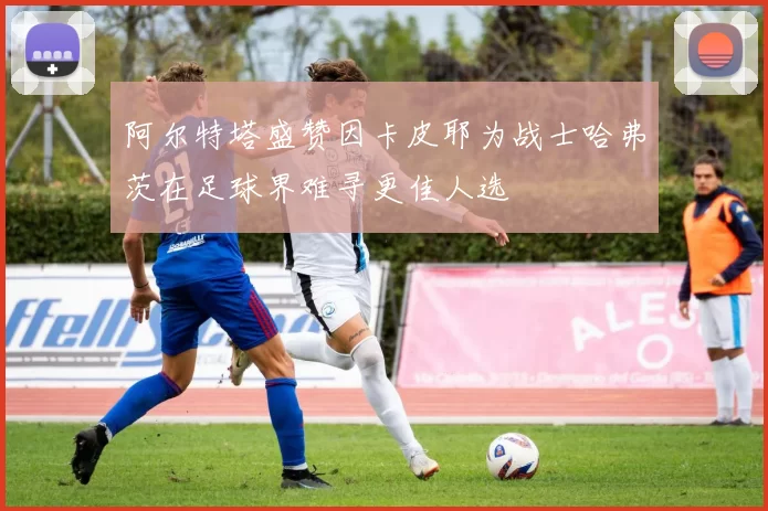 阿尔特塔盛赞因卡皮耶为战士哈弗茨在足球界难寻更佳人选