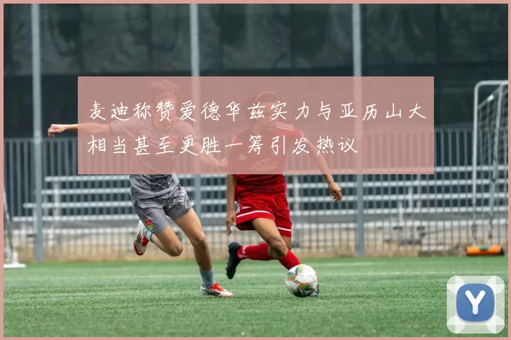 麦迪称赞爱德华兹实力与亚历山大相当甚至更胜一筹引发热议