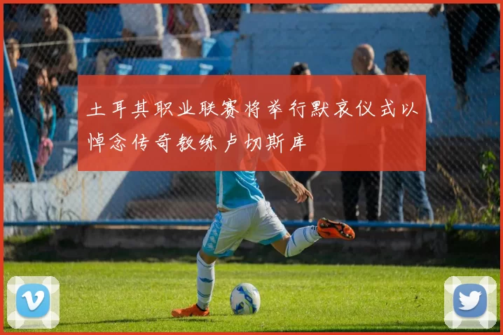 土耳其职业联赛将举行默哀仪式以悼念传奇教练卢切斯库