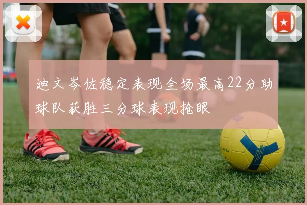 迪文岑佐稳定表现全场最高22分助球队获胜三分球表现抢眼