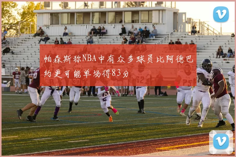 帕森斯称NBA中有众多球员比阿德巴约更可能单场得83分
