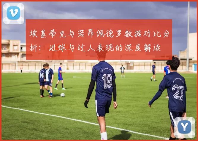 埃基蒂克与若昂佩德罗数据对比分析：进球与过人表现的深度解读