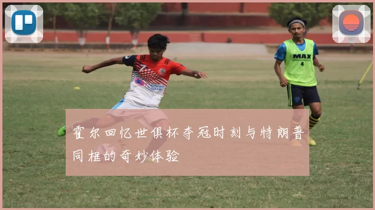 霍尔回忆世俱杯夺冠时刻与特朗普同框的奇妙体验