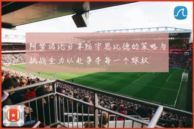 阿努诺比分享防守恩比德的策略与挑战全力以赴争夺每一个球权